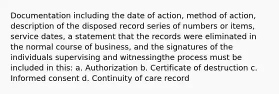 Documentation including the date of action, method of action, description of the disposed record series of numbers or items, service dates, a statement that the records were eliminated in the normal course of business, and the signatures of the individuals supervising and witnessingthe process must be included in this: a. Authorization b. Certificate of destruction c. Informed consent d. Continuity of care record