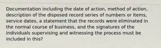 Documentation including the date of action, method of action, description of the disposed record series of numbers or items, service dates, a statement that the records were eliminated in the normal course of business, and the signatures of the individuals supervising and witnessing the process must be included in this?