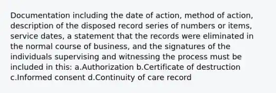 Documentation including the date of action, method of action, description of the disposed record series of numbers or items, service dates, a statement that the records were eliminated in the normal course of business, and the signatures of the individuals supervising and witnessing the process must be included in this: a.Authorization b.Certificate of destruction c.Informed consent d.Continuity of care record