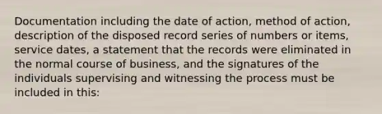 Documentation including the date of action, method of action, description of the disposed record series of numbers or items, service dates, a statement that the records were eliminated in the normal course of business, and the signatures of the individuals supervising and witnessing the process must be included in this: