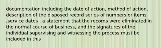 documentation including the date of action, method of action, description of the disposed record series of numbers or items ,service dates , a statement that the records were eliminated in the normal course of business, and the signatures of the individual supervising and witnessing the process must be included in this