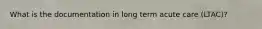 What is the documentation in long term acute care (LTAC)?
