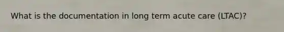 What is the documentation in long term acute care (LTAC)?