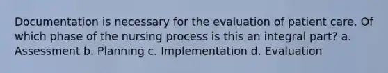 Documentation is necessary for the evaluation of patient care. Of which phase of the nursing process is this an integral part? a. Assessment b. Planning c. Implementation d. Evaluation