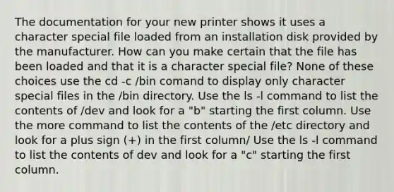 The documentation for your new printer shows it uses a character special file loaded from an installation disk provided by the manufacturer. How can you make certain that the file has been loaded and that it is a character special file? None of these choices use the cd -c /bin comand to display only character special files in the /bin directory. Use the ls -l command to list the contents of /dev and look for a "b" starting the first column. Use the more command to list the contents of the /etc directory and look for a plus sign (+) in the first column/ Use the ls -l command to list the contents of dev and look for a "c" starting the first column.