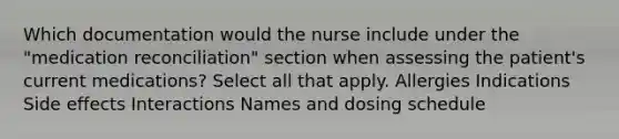 Which documentation would the nurse include under the "medication reconciliation" section when assessing the patient's current medications? Select all that apply. Allergies Indications Side effects Interactions Names and dosing schedule