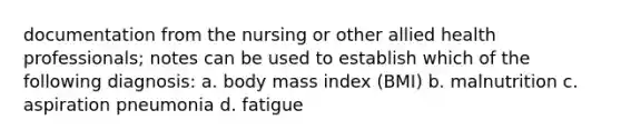 documentation from the nursing or other allied health professionals; notes can be used to establish which of the following diagnosis: a. body mass index (BMI) b. malnutrition c. aspiration pneumonia d. fatigue