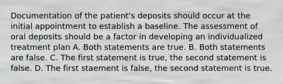 Documentation of the patient's deposits should occur at the initial appointment to establish a baseline. The assessment of oral deposits should be a factor in developing an individualized treatment plan A. Both statements are true. B. Both statements are false. C. The first statement is true, the second statement is false. D. The first staement is false, the second statement is true.