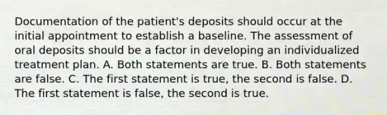 Documentation of the patient's deposits should occur at the initial appointment to establish a baseline. The assessment of oral deposits should be a factor in developing an individualized treatment plan. A. Both statements are true. B. Both statements are false. C. The first statement is true, the second is false. D. The first statement is false, the second is true.