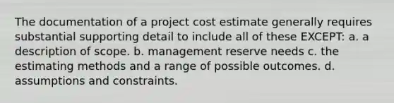 The documentation of a project cost estimate generally requires substantial supporting detail to include all of these EXCEPT: a. a description of scope. b. management reserve needs c. the estimating methods and a range of possible outcomes. d. assumptions and constraints.