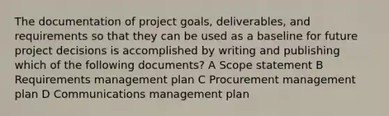 The documentation of project goals, deliverables, and requirements so that they can be used as a baseline for future project decisions is accomplished by writing and publishing which of the following documents? A Scope statement B Requirements management plan C Procurement management plan D Communications management plan