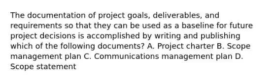 The documentation of project goals, deliverables, and requirements so that they can be used as a baseline for future project decisions is accomplished by writing and publishing which of the following documents? A. Project charter B. Scope management plan C. Communications management plan D. Scope statement