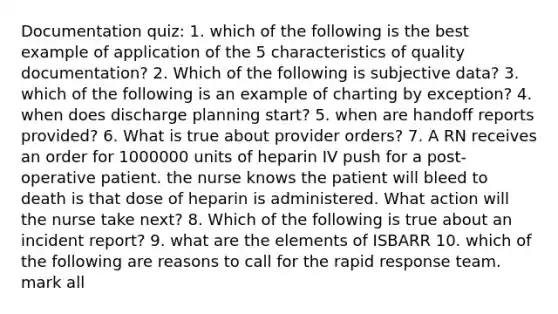 Documentation quiz: 1. which of the following is the best example of application of the 5 characteristics of quality documentation? 2. Which of the following is subjective data? 3. which of the following is an example of charting by exception? 4. when does discharge planning start? 5. when are handoff reports provided? 6. What is true about provider orders? 7. A RN receives an order for 1000000 units of heparin IV push for a post-operative patient. the nurse knows the patient will bleed to death is that dose of heparin is administered. What action will the nurse take next? 8. Which of the following is true about an incident report? 9. what are the elements of ISBARR 10. which of the following are reasons to call for the rapid response team. mark all