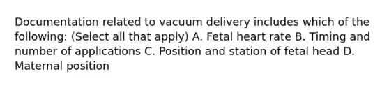 Documentation related to vacuum delivery includes which of the following: (Select all that apply) A. Fetal heart rate B. Timing and number of applications C. Position and station of fetal head D. Maternal position