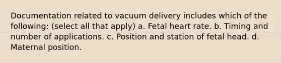 Documentation related to vacuum delivery includes which of the following: (select all that apply) a. Fetal heart rate. b. Timing and number of applications. c. Position and station of fetal head. d. Maternal position.