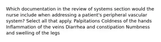 Which documentation in the review of systems section would the nurse include when addressing a patient's peripheral vascular system? Select all that apply. Palpitations Coldness of the hands Inflammation of the veins Diarrhea and constipation Numbness and swelling of the legs