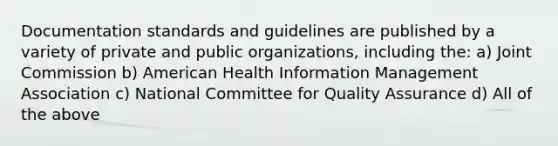 Documentation standards and guidelines are published by a variety of private and public organizations, including the: a) Joint Commission b) American Health Information Management Association c) National Committee for Quality Assurance d) All of the above