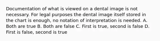 Documentation of what is viewed on a dental image is not necessary. For legal purposes the dental image itself stored in the chart is enough, no notation of interpretation is needed. A. Both are true B. Both are false C. First is true, second is false D. First is false, second is true