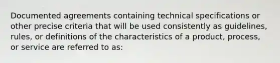 Documented agreements containing technical specifications or other precise criteria that will be used consistently as guidelines, rules, or definitions of the characteristics of a product, process, or service are referred to as: