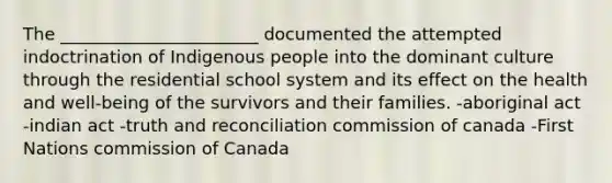 The _______________________ documented the attempted indoctrination of Indigenous people into the dominant culture through the residential school system and its effect on the health and well-being of the survivors and their families. -aboriginal act -indian act -truth and reconciliation commission of canada -First Nations commission of Canada