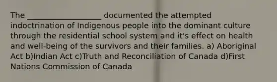 The ___________________ documented the attempted indoctrination of Indigenous people into the dominant culture through the residential school system and it's effect on health and well-being of the survivors and their families. a) Aboriginal Act b)Indian Act c)Truth and Reconciliation of Canada d)First Nations Commission of Canada