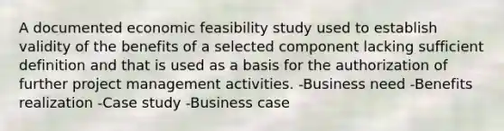 A documented economic feasibility study used to establish validity of the benefits of a selected component lacking sufficient definition and that is used as a basis for the authorization of further project management activities. -Business need -Benefits realization -Case study -Business case