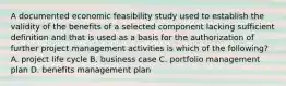 A documented economic feasibility study used to establish the validity of the benefits of a selected component lacking sufficient definition and that is used as a basis for the authorization of further project management activities is which of the following? A. project life cycle B. business case C. portfolio management plan D. benefits management plan