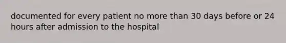 documented for every patient no more than 30 days before or 24 hours after admission to the hospital