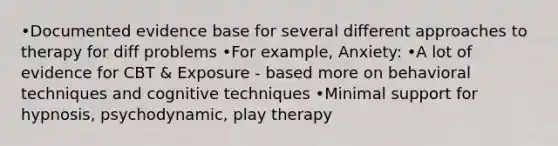 •Documented evidence base for several different approaches to therapy for diff problems •For example, Anxiety: •A lot of evidence for CBT & Exposure - based more on behavioral techniques and cognitive techniques •Minimal support for hypnosis, psychodynamic, play therapy