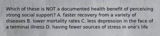 Which of these is NOT a documented health benefit of perceiving strong social support? A. faster recovery from a variety of diseases B. lower mortality rates C. less depression in the face of a terminal illness D. having fewer <a href='https://www.questionai.com/knowledge/kzAOGmTtLu-sources-of-stress' class='anchor-knowledge'>sources of stress</a> in one's life