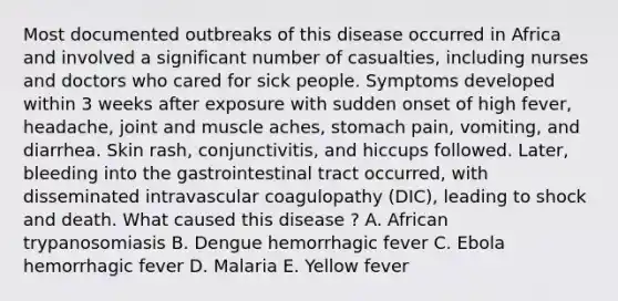 Most documented outbreaks of this disease occurred in Africa and involved a significant number of casualties, including nurses and doctors who cared for sick people. Symptoms developed within 3 weeks after exposure with sudden onset of high fever, headache, joint and muscle aches, stomach pain, vomiting, and diarrhea. Skin rash, conjunctivitis, and hiccups followed. Later, bleeding into the gastrointestinal tract occurred, with disseminated intravascular coagulopathy (DIC), leading to shock and death. What caused this disease ? A. African trypanosomiasis B. Dengue hemorrhagic fever C. Ebola hemorrhagic fever D. Malaria E. Yellow fever