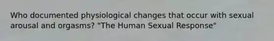 Who documented physiological changes that occur with sexual arousal and orgasms? "The Human Sexual Response"