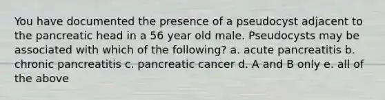 You have documented the presence of a pseudocyst adjacent to the pancreatic head in a 56 year old male. Pseudocysts may be associated with which of the following? a. acute pancreatitis b. chronic pancreatitis c. pancreatic cancer d. A and B only e. all of the above