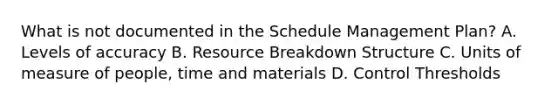 What is not documented in the Schedule Management Plan? A. Levels of accuracy B. Resource Breakdown Structure C. Units of measure of people, time and materials D. Control Thresholds