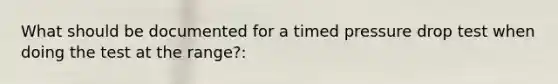 What should be documented for a timed pressure drop test when doing the test at the range?:
