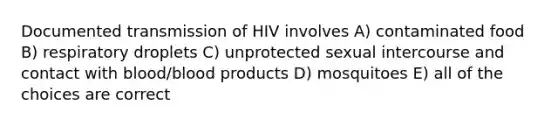 Documented transmission of HIV involves A) contaminated food B) respiratory droplets C) unprotected sexual intercourse and contact with blood/blood products D) mosquitoes E) all of the choices are correct