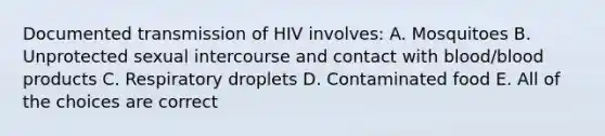 Documented transmission of HIV involves: A. Mosquitoes B. Unprotected sexual intercourse and contact with blood/blood products C. Respiratory droplets D. Contaminated food E. All of the choices are correct