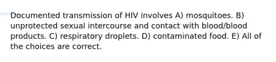 Documented transmission of HIV involves A) mosquitoes. B) unprotected sexual intercourse and contact with blood/blood products. C) respiratory droplets. D) contaminated food. E) All of the choices are correct.