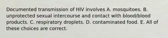 Documented transmission of HIV involves A. mosquitoes. B. unprotected sexual intercourse and contact with blood/blood products. C. respiratory droplets. D. contaminated food. E. All of these choices are correct.