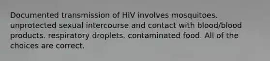 Documented transmission of HIV involves mosquitoes. unprotected sexual intercourse and contact with blood/blood products. respiratory droplets. contaminated food. All of the choices are correct.