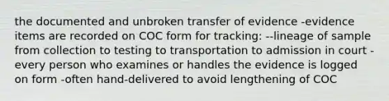 the documented and unbroken transfer of evidence -evidence items are recorded on COC form for tracking: --lineage of sample from collection to testing to transportation to admission in court -every person who examines or handles the evidence is logged on form -often hand-delivered to avoid lengthening of COC