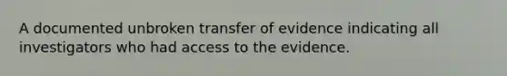 A documented unbroken transfer of evidence indicating all investigators who had access to the evidence.