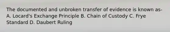 The documented and unbroken transfer of evidence is known as- A. Locard's Exchange Principle B. Chain of Custody C. Frye Standard D. Daubert Ruling