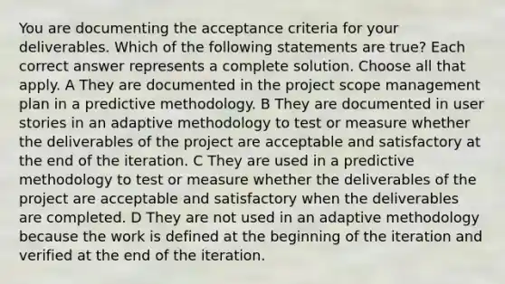 You are documenting the acceptance criteria for your deliverables. Which of the following statements are true? Each correct answer represents a complete solution. Choose all that apply. A They are documented in the project scope management plan in a predictive methodology. B They are documented in user stories in an adaptive methodology to test or measure whether the deliverables of the project are acceptable and satisfactory at the end of the iteration. C They are used in a predictive methodology to test or measure whether the deliverables of the project are acceptable and satisfactory when the deliverables are completed. D They are not used in an adaptive methodology because the work is defined at the beginning of the iteration and verified at the end of the iteration.