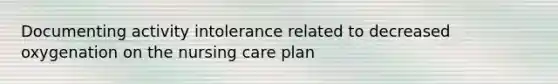 Documenting activity intolerance related to decreased oxygenation on the nursing care plan