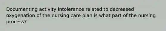 Documenting activity intolerance related to decreased oxygenation of the nursing care plan is what part of the nursing process?