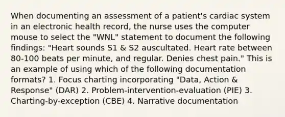 When documenting an assessment of a patient's cardiac system in an electronic health record, the nurse uses the computer mouse to select the "WNL" statement to document the following findings: "Heart sounds S1 & S2 auscultated. Heart rate between 80-100 beats per minute, and regular. Denies chest pain." This is an example of using which of the following documentation formats? 1. Focus charting incorporating "Data, Action & Response" (DAR) 2. Problem-intervention-evaluation (PIE) 3. Charting-by-exception (CBE) 4. Narrative documentation