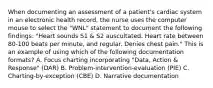 When documenting an assessment of a patient's cardiac system in an electronic health record, the nurse uses the computer mouse to select the "WNL" statement to document the following findings: "Heart sounds S1 & S2 auscultated. Heart rate between 80-100 beats per minute, and regular. Denies chest pain." This is an example of using which of the following documentation formats? A. Focus charting incorporating "Data, Action & Response" (DAR) B. Problem-intervention-evaluation (PIE) C. Charting-by-exception (CBE) D. Narrative documentation