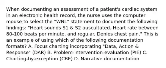 When documenting an assessment of a patient's cardiac system in an electronic health record, the nurse uses the computer mouse to select the "WNL" statement to document the following findings: "Heart sounds S1 & S2 auscultated. Heart rate between 80-100 beats per minute, and regular. Denies chest pain." This is an example of using which of the following documentation formats? A. Focus charting incorporating "Data, Action & Response" (DAR) B. Problem-intervention-evaluation (PIE) C. Charting-by-exception (CBE) D. Narrative documentation