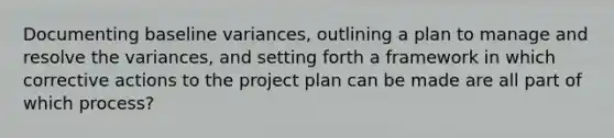 Documenting baseline variances, outlining a plan to manage and resolve the variances, and setting forth a framework in which corrective actions to the project plan can be made are all part of which process?